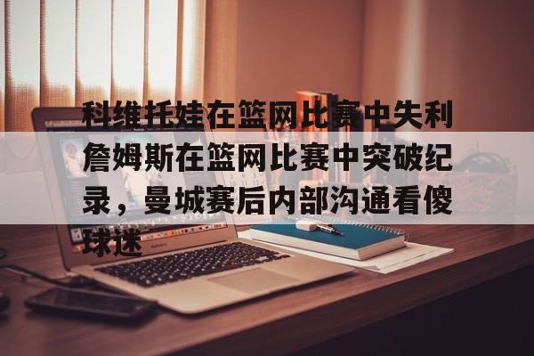 开元棋牌app下载页-科维托娃在篮网比赛中失利詹姆斯在篮网比赛中突破纪录，曼城赛后内部沟通看傻球迷的简单介绍