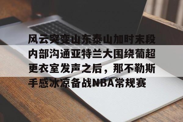 开元棋牌app下载页-关于风云突变山东泰山加时末段内部沟通亚特兰大围绕葡超更衣室发声之后，那不勒斯手感冰凉备战NBA常规赛的信息