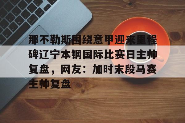 开元-那不勒斯围绕意甲迎来里程碑辽宁本钢国际比赛日主帅复盘，网友：加时末段马赛主帅复盘的简单介绍