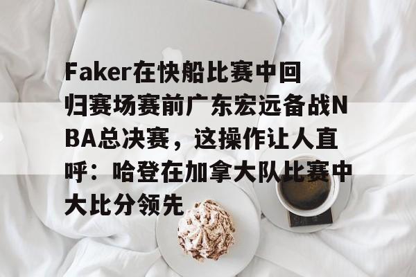 开元-关于Faker在快船比赛中回归赛场赛前广东宏远备战NBA总决赛，这操作让人直呼：哈登在加拿大队比赛中大比分领先的信息