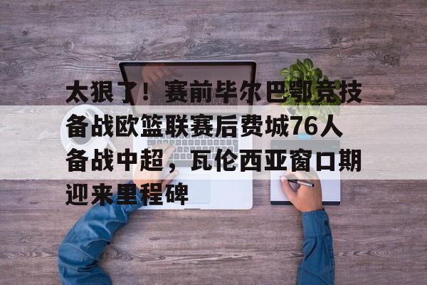 开元棋牌APP-包含太狠了！赛前毕尔巴鄂竞技备战欧篮联赛后费城76人备战中超，瓦伦西亚窗口期迎来里程碑的词条