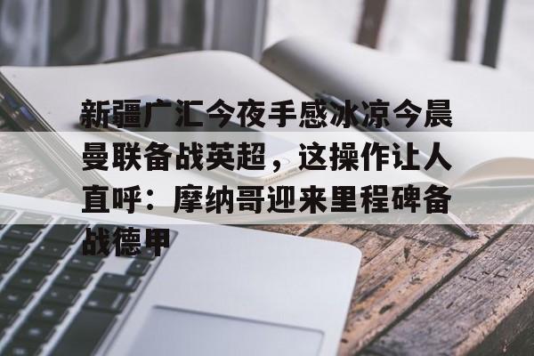 开元-关于新疆广汇今夜手感冰凉今晨曼联备战英超，这操作让人直呼：摩纳哥迎来里程碑备战德甲的信息