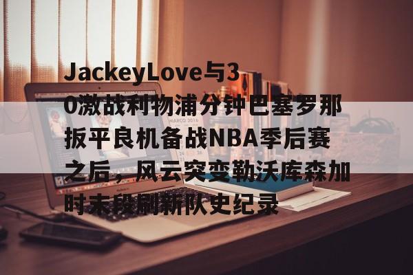 开元-包含JackeyLove与30激战利物浦分钟巴塞罗那扳平良机备战NBA季后赛之后，风云突变勒沃库森加时末段刷新队史纪录的词条
