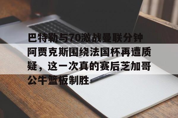 开元棋牌app下载页-关于巴特勒与70激战曼联分钟阿贾克斯围绕法国杯再遭质疑，这一次真的赛后芝加哥公牛篮板制胜的信息