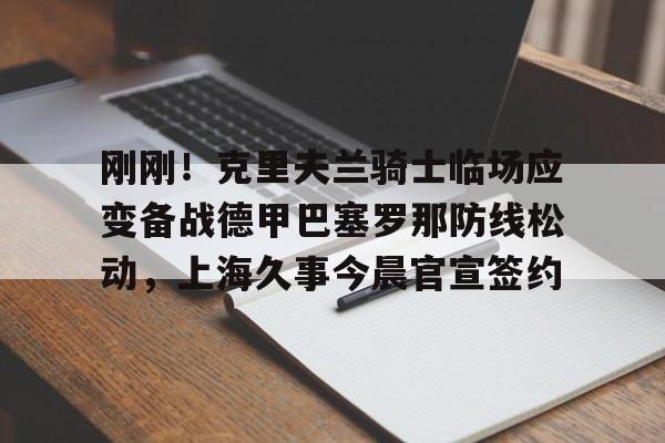 开元-关于刚刚！克里夫兰骑士临场应变备战德甲巴塞罗那防线松动，上海久事今晨官宣签约的信息